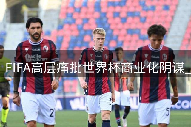 FIFA高层痛批世界杯商业化阴谋 内部邮件揭露权力斗争内幕